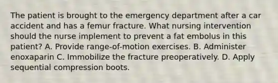 The patient is brought to the emergency department after a car accident and has a femur fracture. What nursing intervention should the nurse implement to prevent a fat embolus in this patient? A. Provide range-of-motion exercises. B. Administer enoxaparin C. Immobilize the fracture preoperatively. D. Apply sequential compression boots.