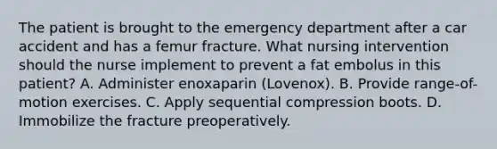 The patient is brought to the emergency department after a car accident and has a femur fracture. What nursing intervention should the nurse implement to prevent a fat embolus in this patient? A. Administer enoxaparin (Lovenox). B. Provide range-of-motion exercises. C. Apply sequential compression boots. D. Immobilize the fracture preoperatively.