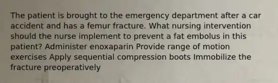 The patient is brought to the emergency department after a car accident and has a femur fracture. What nursing intervention should the nurse implement to prevent a fat embolus in this patient? Administer enoxaparin Provide range of motion exercises Apply sequential compression boots Immobilize the fracture preoperatively