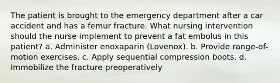 The patient is brought to the emergency department after a car accident and has a femur fracture. What nursing intervention should the nurse implement to prevent a fat embolus in this patient? a. Administer enoxaparin (Lovenox). b. Provide range-of-motion exercises. c. Apply sequential compression boots. d. Immobilize the fracture preoperatively