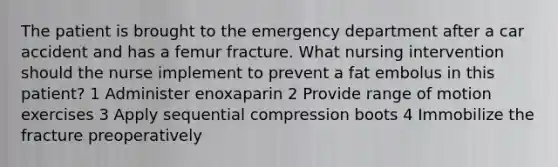 The patient is brought to the emergency department after a car accident and has a femur fracture. What nursing intervention should the nurse implement to prevent a fat embolus in this patient? 1 Administer enoxaparin 2 Provide range of motion exercises 3 Apply sequential compression boots 4 Immobilize the fracture preoperatively