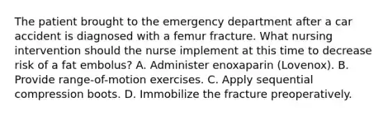 The patient brought to the emergency department after a car accident is diagnosed with a femur fracture. What nursing intervention should the nurse implement at this time to decrease risk of a fat embolus? A. Administer enoxaparin (Lovenox). B. Provide range-of-motion exercises. C. Apply sequential compression boots. D. Immobilize the fracture preoperatively.