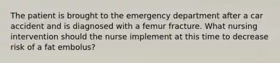 The patient is brought to the emergency department after a car accident and is diagnosed with a femur fracture. What nursing intervention should the nurse implement at this time to decrease risk of a fat embolus?