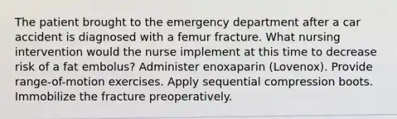 The patient brought to the emergency department after a car accident is diagnosed with a femur fracture. What nursing intervention would the nurse implement at this time to decrease risk of a fat embolus? Administer enoxaparin (Lovenox). Provide range-of-motion exercises. Apply sequential compression boots. Immobilize the fracture preoperatively.