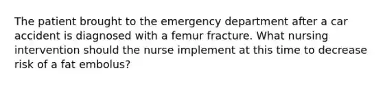 The patient brought to the emergency department after a car accident is diagnosed with a femur fracture. What nursing intervention should the nurse implement at this time to decrease risk of a fat embolus?