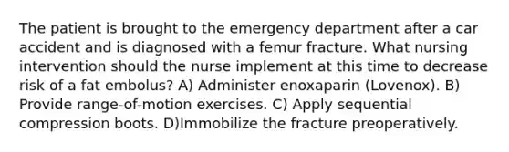 The patient is brought to the emergency department after a car accident and is diagnosed with a femur fracture. What nursing intervention should the nurse implement at this time to decrease risk of a fat embolus? A) Administer enoxaparin (Lovenox). B) Provide range-of-motion exercises. C) Apply sequential compression boots. D)Immobilize the fracture preoperatively.