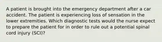 A patient is brought into the emergency department after a car accident. The patient is experiencing loss of sensation in the lower extremities. Which diagnostic tests would the nurse expect to prepare the patient for in order to rule out a potential spinal cord injury (SCI)?