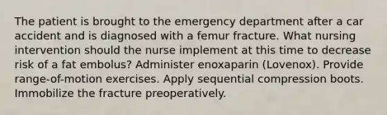 The patient is brought to the emergency department after a car accident and is diagnosed with a femur fracture. What nursing intervention should the nurse implement at this time to decrease risk of a fat embolus? Administer enoxaparin (Lovenox). Provide range-of-motion exercises. Apply sequential compression boots. Immobilize the fracture preoperatively.