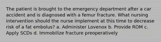 The patient is brought to the emergency department after a car accident and is diagnosed with a femur fracture. What nursing intervention should the nurse implement at this time to decrease risk of a fat embolus? a. Administer Lovenox b. Provide ROM c. Apply SCDs d. Immobilize fracture preoperatively