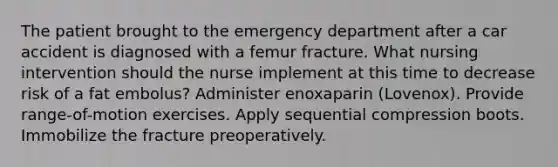 The patient brought to the emergency department after a car accident is diagnosed with a femur fracture. What nursing intervention should the nurse implement at this time to decrease risk of a fat embolus? Administer enoxaparin (Lovenox). Provide range-of-motion exercises. Apply sequential compression boots. Immobilize the fracture preoperatively.