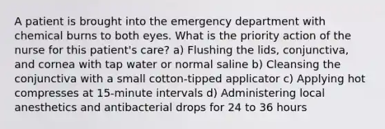 A patient is brought into the emergency department with chemical burns to both eyes. What is the priority action of the nurse for this patient's care? a) Flushing the lids, conjunctiva, and cornea with tap water or normal saline b) Cleansing the conjunctiva with a small cotton-tipped applicator c) Applying hot compresses at 15-minute intervals d) Administering local anesthetics and antibacterial drops for 24 to 36 hours