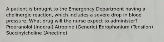 A patient is brought to the Emergency Department having a cholinergic reaction, which includes a severe drop in blood pressure. What drug will the nurse expect to administer? Propranolol (Inderal) Atropine (Generic) Edrophonium (Tensilon) Succinylcholine (Anectine)