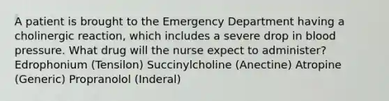 A patient is brought to the Emergency Department having a cholinergic reaction, which includes a severe drop in <a href='https://www.questionai.com/knowledge/kD0HacyPBr-blood-pressure' class='anchor-knowledge'>blood pressure</a>. What drug will the nurse expect to administer? Edrophonium (Tensilon) Succinylcholine (Anectine) Atropine (Generic) Propranolol (Inderal)