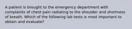 A patient is brought to the emergency department with complaints of chest pain radiating to the shoulder and shortness of breath. Which of the following lab tests is most important to obtain and evaluate?