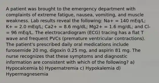 A patient was brought to the emergency department with complaints of extreme fatigue, nausea, vomiting, and muscle weakness. Lab results reveal the following: Na+ = 140 mEq/L; K+ = 2.0 mEq/L; Ca2+ = 8.6 mg/dL; Mg2+ = 1.6 mg/dL; and Cl- = 96 mEq/L. The electrocardiogram (ECG) tracing has a flat T wave and frequent PVCs (premature ventricular contractions). The patient's prescribed daily oral medications include furosemide 20 mg, digoxin 0.25 mg, and aspirin 81 mg. The nurse recognizes that these symptoms and diagnostic information are consistent with which of the following? a) Hypocalcemia b) Hypernatremia c) Hypokalemia d) Hypermagnesemia