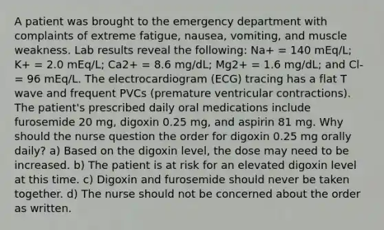 A patient was brought to the emergency department with complaints of extreme fatigue, nausea, vomiting, and muscle weakness. Lab results reveal the following: Na+ = 140 mEq/L; K+ = 2.0 mEq/L; Ca2+ = 8.6 mg/dL; Mg2+ = 1.6 mg/dL; and Cl- = 96 mEq/L. The electrocardiogram (ECG) tracing has a flat T wave and frequent PVCs (premature ventricular contractions). The patient's prescribed daily oral medications include furosemide 20 mg, digoxin 0.25 mg, and aspirin 81 mg. Why should the nurse question the order for digoxin 0.25 mg orally daily? a) Based on the digoxin level, the dose may need to be increased. b) The patient is at risk for an elevated digoxin level at this time. c) Digoxin and furosemide should never be taken together. d) The nurse should not be concerned about the order as written.