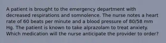 A patient is brought to the emergency department with decreased respirations and somnolence. The nurse notes a heart rate of 60 beats per minute and a blood pressure of 80/58 mm Hg. The patient is known to take alprazolam to treat anxiety. Which medication will the nurse anticipate the provider to order?