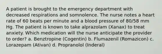 A patient is brought to the emergency department with decreased respirations and somnolence. The nurse notes a heart rate of 60 beats per minute and a blood pressure of 80/58 mm Hg. The patient is known to take alprazolam (Xanax) to treat anxiety. Which medication will the nurse anticipate the provider to order? a. Benztropine (Cogentin) b. Flumazenil (Romazicon) c. Lorazepam (Ativan) d. Propranolol (Inderal)