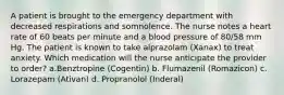 A patient is brought to the emergency department with decreased respirations and somnolence. The nurse notes a heart rate of 60 beats per minute and a blood pressure of 80/58 mm Hg. The patient is known to take alprazolam (Xanax) to treat anxiety. Which medication will the nurse anticipate the provider to order? a.Benztropine (Cogentin) b. Flumazenil (Romazicon) c. Lorazepam (Ativan) d. Propranolol (Inderal)