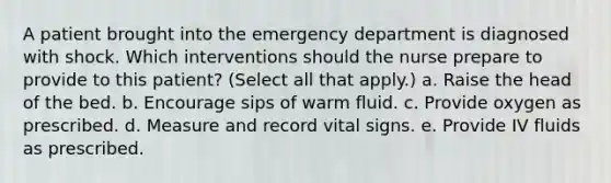 A patient brought into the emergency department is diagnosed with shock. Which interventions should the nurse prepare to provide to this patient? (Select all that apply.) a. Raise the head of the bed. b. Encourage sips of warm fluid. c. Provide oxygen as prescribed. d. Measure and record vital signs. e. Provide IV fluids as prescribed.