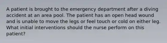 A patient is brought to the emergency department after a diving accident at an area pool. The patient has an open head wound and is unable to move the legs or feel touch or cold on either leg. What initial interventions should the nurse perform on this patient?