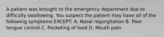 A patient was brought to the emergency department due to difficulty swallowing. You suspect the patient may have all of the following symptoms EXCEPT: A. Nasal regurgitation B. Poor tongue control C. Pocketing of food D. Mouth pain