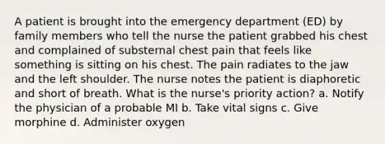 A patient is brought into the emergency department (ED) by family members who tell the nurse the patient grabbed his chest and complained of substernal chest pain that feels like something is sitting on his chest. The pain radiates to the jaw and the left shoulder. The nurse notes the patient is diaphoretic and short of breath. What is the nurse's priority action? a. Notify the physician of a probable MI b. Take vital signs c. Give morphine d. Administer oxygen