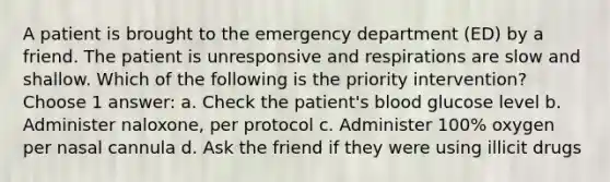 A patient is brought to the emergency department (ED) by a friend. The patient is unresponsive and respirations are slow and shallow. Which of the following is the priority intervention? Choose 1 answer: a. Check the patient's blood glucose level b. Administer naloxone, per protocol c. Administer 100% oxygen per nasal cannula d. Ask the friend if they were using illicit drugs