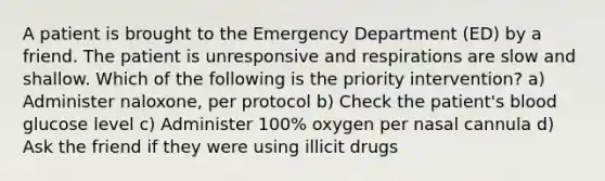 A patient is brought to the Emergency Department (ED) by a friend. The patient is unresponsive and respirations are slow and shallow. Which of the following is the priority intervention? a) Administer naloxone, per protocol b) Check the patient's blood glucose level c) Administer 100% oxygen per nasal cannula d) Ask the friend if they were using illicit drugs