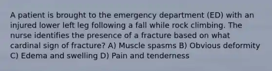 A patient is brought to the emergency department (ED) with an injured lower left leg following a fall while rock climbing. The nurse identifies the presence of a fracture based on what cardinal sign of fracture? A) Muscle spasms B) Obvious deformity C) Edema and swelling D) Pain and tenderness