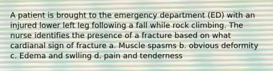 A patient is brought to the emergency department (ED) with an injured lower left leg following a fall while rock climbing. The nurse identifies the presence of a fracture based on what cardianal sign of fracture a. Muscle spasms b. obvious deformity c. Edema and swlling d. pain and tenderness