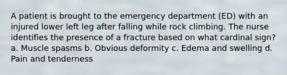 A patient is brought to the emergency department (ED) with an injured lower left leg after falling while rock climbing. The nurse identifies the presence of a fracture based on what cardinal sign? a. Muscle spasms b. Obvious deformity c. Edema and swelling d. Pain and tenderness