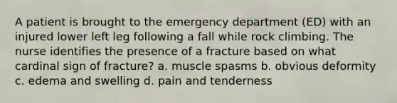 A patient is brought to the emergency department (ED) with an injured lower left leg following a fall while rock climbing. The nurse identifies the presence of a fracture based on what cardinal sign of fracture? a. muscle spasms b. obvious deformity c. edema and swelling d. pain and tenderness