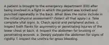 A patient is brought to the emergency department (ED) after being involved in a fight in which the patient was kicked and punched repeatedly in the back. What does the nurse include in the initial physical assessment? (Select all that apply.) a. Take complete vital signs. b. Check apical and peripheral pulses. c. Inspect both flanks for asymmetry or penetrating injuries of the lower chest or back. d. Inspect the abdomen for bruising or penetrating wounds. e. Deeply palpate the abdomen for signs of rigidity. f. Inspect the urethra for gross bleeding.