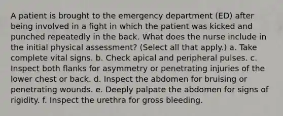 A patient is brought to the emergency department (ED) after being involved in a fight in which the patient was kicked and punched repeatedly in the back. What does the nurse include in the initial physical assessment? (Select all that apply.) a. Take complete vital signs. b. Check apical and peripheral pulses. c. Inspect both flanks for asymmetry or penetrating injuries of the lower chest or back. d. Inspect the abdomen for bruising or penetrating wounds. e. Deeply palpate the abdomen for signs of rigidity. f. Inspect the urethra for gross bleeding.