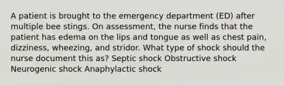 A patient is brought to the emergency department (ED) after multiple bee stings. On assessment, the nurse finds that the patient has edema on the lips and tongue as well as chest pain, dizziness, wheezing, and stridor. What type of shock should the nurse document this as? Septic shock Obstructive shock Neurogenic shock Anaphylactic shock