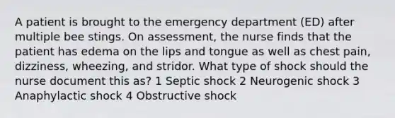 A patient is brought to the emergency department (ED) after multiple bee stings. On assessment, the nurse finds that the patient has edema on the lips and tongue as well as chest pain, dizziness, wheezing, and stridor. What type of shock should the nurse document this as? 1 Septic shock 2 Neurogenic shock 3 Anaphylactic shock 4 Obstructive shock