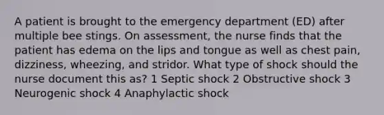 A patient is brought to the emergency department (ED) after multiple bee stings. On assessment, the nurse finds that the patient has edema on the lips and tongue as well as chest pain, dizziness, wheezing, and stridor. What type of shock should the nurse document this as? 1 Septic shock 2 Obstructive shock 3 Neurogenic shock 4 Anaphylactic shock