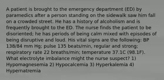 A patient is brought to the emergency department (ED) by paramedics after a person standing on the sidewalk saw him fall on a crowded street. He has a history of alcoholism and is frequently brought to the ED. The nurse finds the patient to be disoriented; he has periods of being calm mixed with episodes of being disruptive and loud. His vital signs are the following: BP 138/84 mm Hg; pulse 135 beats/min, regular and strong; respiratory rate 22 breaths/min; temperature 37.1C (98.1F). What electrolyte imbalance might the nurse suspect? 1) Hypomagnesemia 2) Hypocalcemia 3) Hyperkalemia 4) Hypernatremia