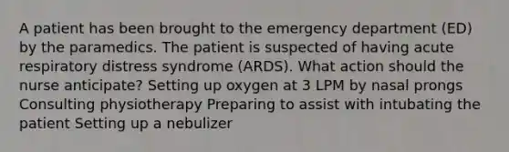 A patient has been brought to the emergency department (ED) by the paramedics. The patient is suspected of having acute respiratory distress syndrome (ARDS). What action should the nurse anticipate? Setting up oxygen at 3 LPM by nasal prongs Consulting physiotherapy Preparing to assist with intubating the patient Setting up a nebulizer