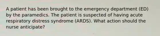 A patient has been brought to the emergency department (ED) by the paramedics. The patient is suspected of having acute respiratory distress syndrome (ARDS). What action should the nurse anticipate?