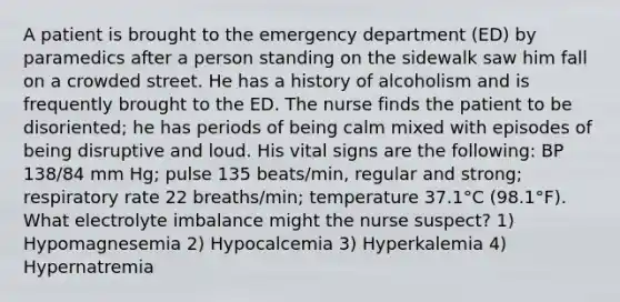 A patient is brought to the emergency department (ED) by paramedics after a person standing on the sidewalk saw him fall on a crowded street. He has a history of alcoholism and is frequently brought to the ED. The nurse finds the patient to be disoriented; he has periods of being calm mixed with episodes of being disruptive and loud. His vital signs are the following: BP 138/84 mm Hg; pulse 135 beats/min, regular and strong; respiratory rate 22 breaths/min; temperature 37.1°C (98.1°F). What electrolyte imbalance might the nurse suspect? 1) Hypomagnesemia 2) Hypocalcemia 3) Hyperkalemia 4) Hypernatremia