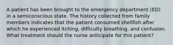 A patient has been brought to the emergency department (ED) in a semiconscious state. The history collected from family members indicates that the patient consumed shellfish after which he experienced itching, difficulty breathing, and confusion. What treatment should the nurse anticipate for this patient?