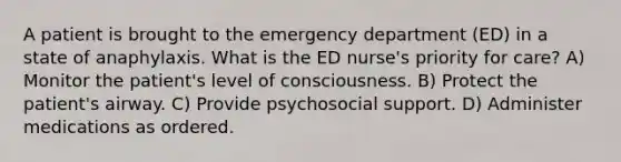 A patient is brought to the emergency department (ED) in a state of anaphylaxis. What is the ED nurse's priority for care? A) Monitor the patient's level of consciousness. B) Protect the patient's airway. C) Provide psychosocial support. D) Administer medications as ordered.