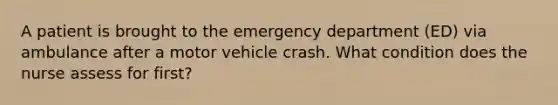 A patient is brought to the emergency department (ED) via ambulance after a motor vehicle crash. What condition does the nurse assess for first?