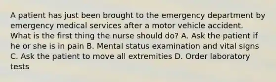 A patient has just been brought to the emergency department by emergency medical services after a motor vehicle accident. What is the first thing the nurse should do? A. Ask the patient if he or she is in pain B. Mental status examination and vital signs C. Ask the patient to move all extremities D. Order laboratory tests