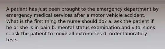 A patient has just been brought to the emergency department by emergency medical services after a motor vehicle accident. What is the first thing the nurse should do? a. ask the patient if he or she is in pain b. mental status examination and vital signs c. ask the patient to move all extremities d. order laboratory tests