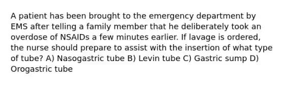 A patient has been brought to the emergency department by EMS after telling a family member that he deliberately took an overdose of NSAIDs a few minutes earlier. If lavage is ordered, the nurse should prepare to assist with the insertion of what type of tube? A) Nasogastric tube B) Levin tube C) Gastric sump D) Orogastric tube