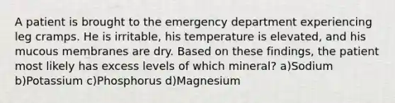 A patient is brought to the emergency department experiencing leg cramps. He is irritable, his temperature is elevated, and his mucous membranes are dry. Based on these findings, the patient most likely has excess levels of which mineral? a)Sodium b)Potassium c)Phosphorus d)Magnesium