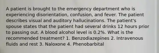 A patient is brought to the emergency department who is experiencing disorientation, confusion, and fever. The patient describes visual and auditory hallucinations. The patient's spouse states that the patient had several drinks 12 hours prior to passing out. A blood alcohol level is 0.2%. What is the recommended treatment? 1. Benzodiazepines 2. Intravenous fluids and rest 3. Naloxone 4. Phenobarbital